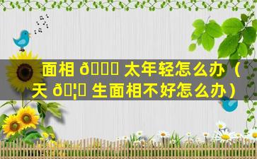 面相 🍀 太年轻怎么办（天 🦋 生面相不好怎么办）